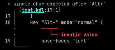 Screenshot of error. Here is how narratable printer would print the error:
Error: single char expected after `Alt+`
Diagnostic severity: error
\
Begin snippet for test.kdl starting at line 17, column 1
\
snippet line 17:     }
snippet line 18:     key "Alt+" mode="normal" {
label starting at line 18, column 10: invalid value
snippet line 19:         move-focus "left"