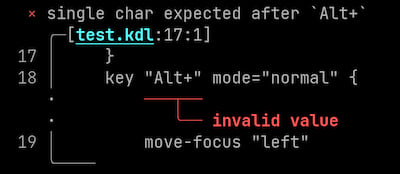
Screenshot of error. Here is how narratable printer would print the error:
Error: single char expected after `Alt+`
Diagnostic severity: error
\
Begin snippet for test.kdl starting at line 17, column 1
\
snippet line 17:     }
snippet line 18:     key "Alt+" mode="normal" {
label starting at line 18, column 10: invalid value
snippet line 19:         move-focus "left"
